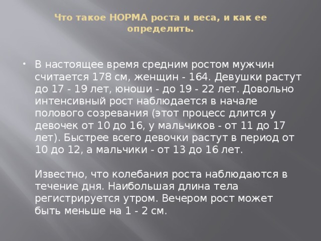 Что такое НОРМА роста и веса, и как ее определить.   В настоящее время средним ростом мужчин считается 178 см, женщин - 164. Девушки растут до 17 - 19 лет, юноши - до 19 - 22 лет. Довольно интенсивный рост наблюдается в начале полового созревания (этот процесс длится у девочек от 10 до 16, у мальчиков - от 11 до 17 лет). Быстрее всего девочки растут в период от 10 до 12, а мальчики - от 13 до 16 лет.    Известно, что колебания роста наблюдаются в течение дня. Наибольшая длина тела регистрируется утром. Вечером рост может быть меньше на 1 - 2 см.  