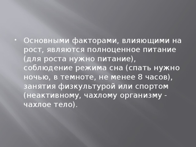 Основными факторами, влияющими на рост, являются полноценное питание (для роста нужно питание), соблюдение режима сна (спать нужно ночью, в темноте, не менее 8 часов), занятия физкультурой или спортом (неактивному, чахлому организму - чахлое тело). 