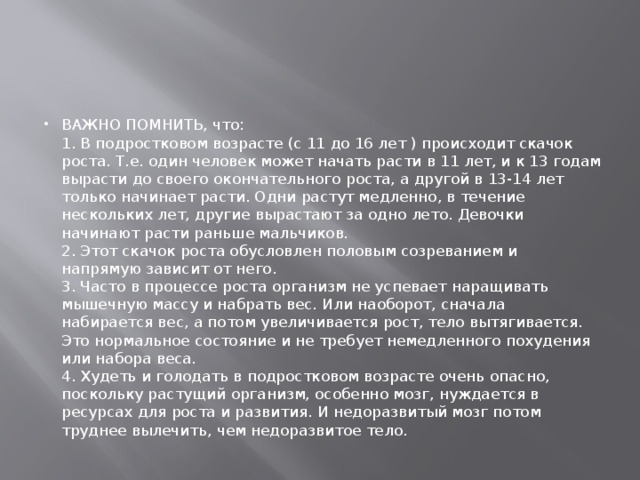 ВАЖНО ПОМНИТЬ, что:  1. В подростковом возрасте (с 11 до 16 лет ) происходит скачок роста. Т.е. один человек может начать расти в 11 лет, и к 13 годам вырасти до своего окончательного роста, а другой в 13-14 лет только начинает расти. Одни растут медленно, в течение нескольких лет, другие вырастают за одно лето. Девочки начинают расти раньше мальчиков.  2. Этот скачок роста обусловлен половым созреванием и напрямую зависит от него.  3. Часто в процессе роста организм не успевает наращивать мышечную массу и набрать вес. Или наоборот, сначала набирается вес, а потом увеличивается рост, тело вытягивается. Это нормальное состояние и не требует немедленного похудения или набора веса.  4. Худеть и голодать в подростковом возрасте очень опасно, поскольку растущий организм, особенно мозг, нуждается в ресурсах для роста и развития. И недоразвитый мозг потом труднее вылечить, чем недоразвитое тело. 