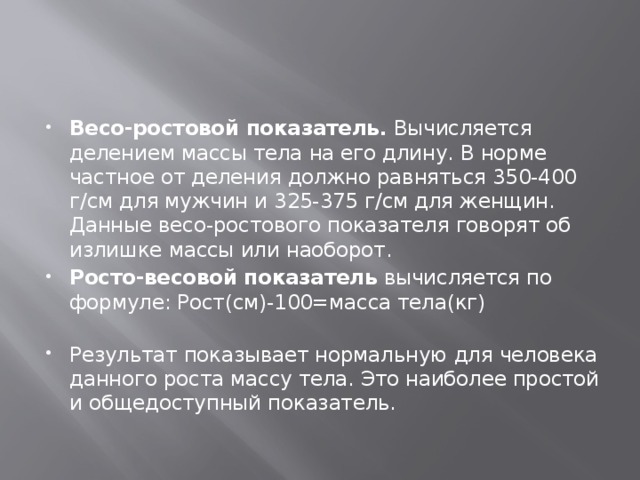 Весо-ростовой показатель.  Вычисляется делением массы тела на его длину. В норме частное от деления должно равняться 350-400 г/см для мужчин и 325-375 г/см для женщин. Данные весо-ростового показателя говорят об излишке массы или наоборот. Росто-весовой показатель  вычисляется по формуле: Рост(см)-100=масса тела(кг)   Результат показывает нормальную для человека данного роста массу тела. Это наиболее простой и общедоступный показатель.  