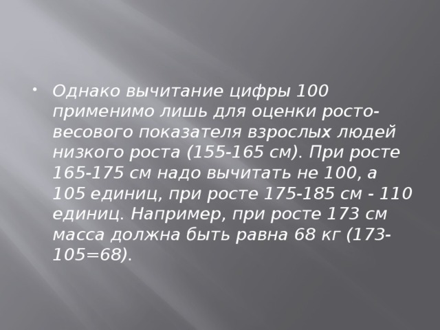 Однако вычитание цифры 100 применимо лишь для оценки росто-весового показателя взрослых людей низкого роста (155-165 см). При росте 165-175 см надо вычитать не 100, а 105 единиц, при росте 175-185 см - 110 единиц. Например, при росте 173 см масса должна быть равна 68 кг (173-105=68). 