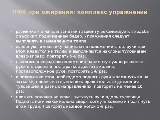 ЛФК при ожирении: комплекс упражнений   разминка – в начале занятий пациенту рекомендуется ходьба с высоким подниманием бедер. Упражнения следует выполнять в замедленном темпе; основную гимнастику начинают в положении стоя, руки при этом кладутся на талию и выполняются наклоны туловищем влево-вправо, повторять 5-6 раз; находясь в исходном положении пациенту нужно развести руки в стороны и постараться достать колена, противоположное руке, повторять 5-6 раз; в положении стоя необходимо поднять руки и замкнуть их на затылке, после чего выполнить вращательные движения туловищем в разных направлениях, повторять не менее 10 раз; принять положение лежа, вытянуть руки вдоль туловища. Поднять ноги максимально вверх, согнуть колено и подтянуть его к груди. Повторять каждой ногой 5-6 раз; 