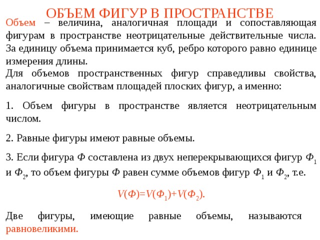 ОБЪЕМ ФИГУР В ПРОСТРАНСТВЕ Объем  – величина, аналогичная площади и сопоставляющая фигурам в пространстве неотрицательные действительные числа. За единицу объема принимается куб, ребро которого равно единице измерения длины.  Для объемов пространственных фигур справедливы свойства, аналогичные свойствам площадей плоских фигур, а именно: 1. Объем фигуры в пространстве является неотрицательным числом. 2. Равные фигуры имеют равные объемы. 3. Если фигура Ф составлена из двух неперекрывающихся фигур Ф 1 и Ф 2 , то объем фигуры Ф равен сумме объемов фигур Ф 1 и Ф 2 , т.е. V ( Ф )= V ( Ф 1 )+ V ( Ф 2 ). Две фигуры, имеющие равные объемы, называются  равновеликими. В режиме слайдов ответы и решения появляются после кликанья мышкой  