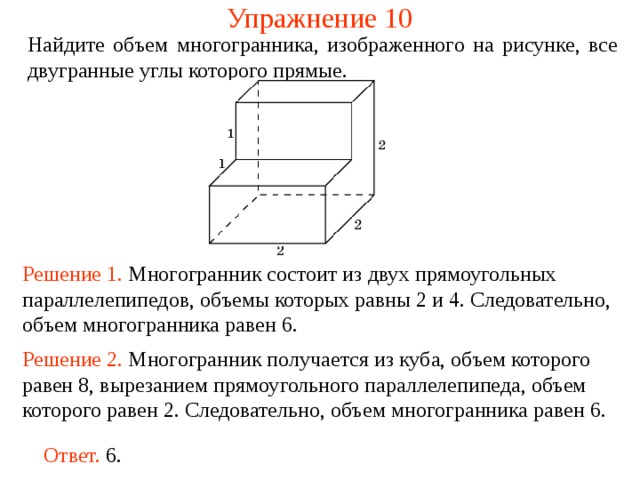 Упражнение 10 Найдите объем многогранника, изображенного на рисунке, все двугранные углы которого прямые.  Решение 1. М ногогранник состоит из двух прямоугольных параллелепипедов , объемы которых равн ы  2 и 4 . Следовательно, объем многогранника рав ен  6 . Решение 2. М ногогранник получается из куба, объем которого равен 8, вырезанием прямоугольного параллелепипеда, объем которого равен 2. Следовательно, объем многогранника рав ен  6 . Ответ. 6. 