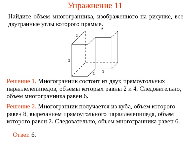 Упражнение 11 Найдите объем многогранника, изображенного на рисунке, все двугранные углы которого прямые.  Решение 1. М ногогранник состоит из двух прямоугольных параллелепипедов , объемы которых равн ы  2 и 4 . Следовательно, объем многогранника рав ен  6 . Решение 2. М ногогранник получается из куба, объем которого равен 8, вырезанием прямоугольного параллелепипеда, объем которого равен 2. Следовательно, объем многогранника рав ен  6 . Ответ. 6. 