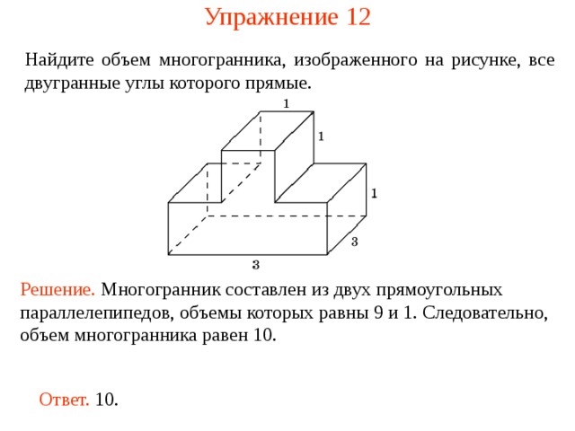 Упражнение 1 2 Найдите объем многогранника, изображенного на рисунке, все двугранные углы которого прямые.  Решение. М ногогранник составлен из двух прямоугольных параллелепипедов, объемы которых равны 9 и 1. Следовательно, объем многогранника рав ен  10 . Ответ. 10. 