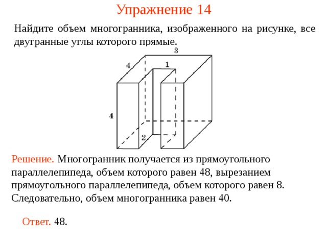 Упражнение 1 4 Найдите объем многогранника, изображенного на рисунке, все двугранные углы которого прямые.  Решение. М ногогранник получается из прямоугольного параллелепипеда, объем которого равен 48, вырезанием прямоугольного параллелепипеда, объем которого равен 8. Следовательно, объем многогранника рав ен  40 . Ответ. 48. 
