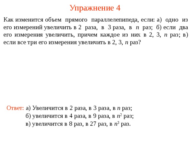 Упражнение 4 Как изменится объем прямого параллелепипеда, если: а) одно из его измерений увеличить в 2 раза, в 3 раза, в n раз; б) если два его измерения увеличить, причем каждое из них в 2, 3, n раз; в) если все три его измерения увеличить в 2, 3, n раз? В режиме слайдов ответы и решения появляются после кликанья мышкой Ответ: а) Увеличится в 2 раза, в 3 раза, в n раз; б) увеличится в 4 раза, в 9 раза, в n 2  раз; в) увеличится в 8 раз, в 27 раз, в n 3  раз.  