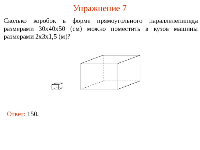 Упражнение 7 Сколько коробок в форме прямоугольного параллелепипеда размерами 30х40х50 (см) можно поместить в кузов машины размерами 2х3х1,5 (м)? В режиме слайдов ответы и решения появляются после кликанья мышкой Ответ: 150.   