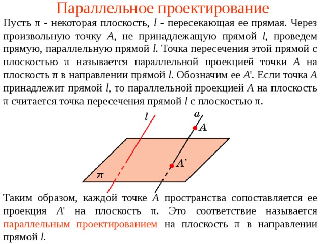 Параллельное проектирование Пусть π - некоторая плоскость, l - пересекающая ее прямая. Через произвольную точку A , не принадлежащую прямой l , проведем прямую, параллельную прямой l . Точка пересечения этой прямой с плоскостью π называется параллельной проекцией точки A на плоскость π в направлении прямой l . Обозначим ее A '. Если точка A принадлежит прямой l , то параллельной проекцией A на плоскость π считается точка пересечения прямой l с плоскостью π . Таким образом, каждой точке A пространства сопоставляется ее проекция A ' на плоскость π . Это соответствие называется  параллельным проектированием  на плоскость π в направлении прямой l . 
