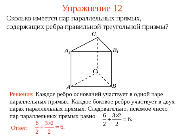 Упражнение 12 Сколько имеется пар параллельных прямых, содержащих ребра правильной треугольной призмы ? В режиме слайдов ответ появляется после кликанья мышкой Решение:  Каждое ребро оснований участвует в одной паре параллельных прямых. Каждое боковое ребро участвует в двух парах параллельных прямых. Следовательно, искомое число пар параллельных прямых равно Ответ:  13 
