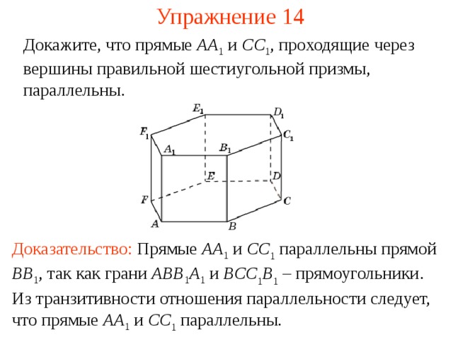 Упражнение 14 Докажите, что прямые AA 1  и CC 1 , проходящие через вершины правильной шестиугольной призмы, параллельны. В режиме слайдов ответ появляется после кликанья мышкой Доказательство:  Прямые AA 1 и CC 1 параллельны прямой BB 1 , так как грани ABB 1 A 1  и BCC 1 B 1 – прямоугольники . Из транзитивности отношения параллельности следует, что прямые A A 1 и CC 1 параллельны.   