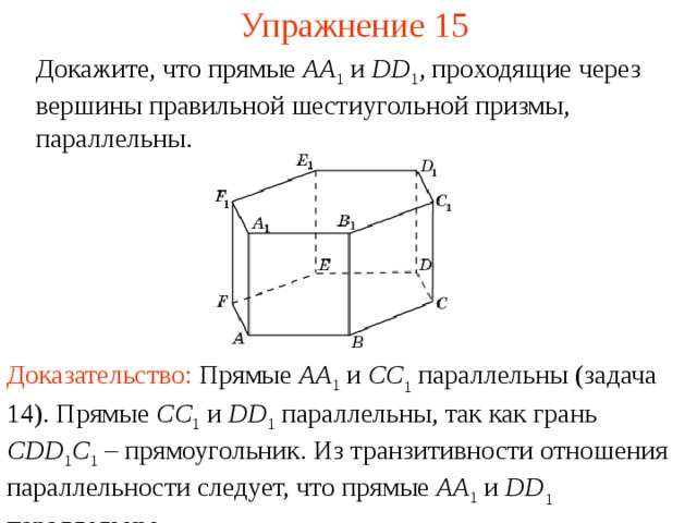 Упражнение 15 Докажите, что прямые AA 1  и DD 1 , проходящие через вершины правильной шестиугольной призмы, параллельны. В режиме слайдов ответ появляется после кликанья мышкой Доказательство:  Прямые AA 1 и CC 1 параллельны ( задача 1 4 ). П рям ые CC 1  и  DD 1  параллельны , так как гран ь  С DD 1 C 1  – прямоугольник . Из транзитивности отношения параллельности следует, что прямые A A 1 и DD 1 параллельны.   