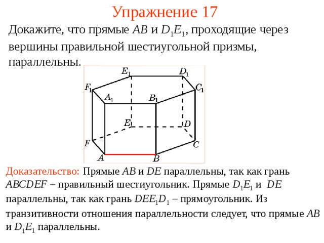 Упражнение 17 Докажите, что прямые AB  и D 1 E 1 , проходящие через вершины правильной шестиугольной призмы, параллельны. В режиме слайдов ответ появляется после кликанья мышкой Доказательство:  Прямые AB и DE параллельны , так как грань ABCDEF – правильный шестиугольник. Прямые D 1 E 1  и DE параллельны, так как гран ь  DEE 1 D 1 – прямоугольник . Из транзитивности отношения параллельности следует, что прямые AB и D 1 E 1 параллельны.  