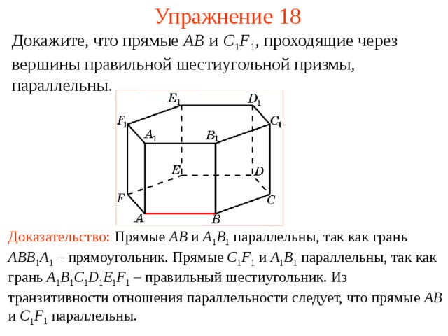 Упражнение 18 Докажите, что прямые AB  и C 1 F 1 , проходящие через вершины правильной шестиугольной призмы, параллельны. В режиме слайдов ответ появляется после кликанья мышкой Доказательство: Прямые AB и A 1 B 1  параллельны, так как гран ь  ABB 1 A 1 – прямоугольник . Прямые C 1 F 1 и A 1 B 1 параллельны , так как грань A 1 B 1 C 1 D 1 E 1 F 1  – правильный шестиугольник. Из транзитивности отношения параллельности следует, что прямые AB и C 1 F 1 параллельны.  