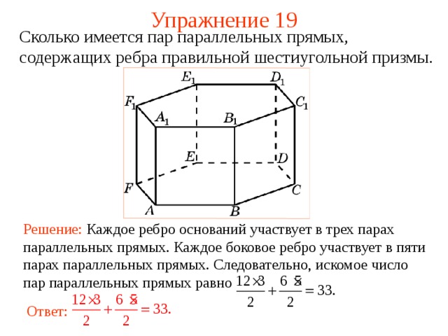 Упражнение 1 9 Сколько имеется пар параллельных прямых, содержащих ребра правильной шестиугольной призмы .  В режиме слайдов ответ появляется после кликанья мышкой Решение:  Каждое ребро оснований участвует в трех парах параллельных прямых. Каждое боковое ребро участвует в пяти парах параллельных прямых. Следовательно, искомое число пар параллельных прямых равно Ответ:  20 
