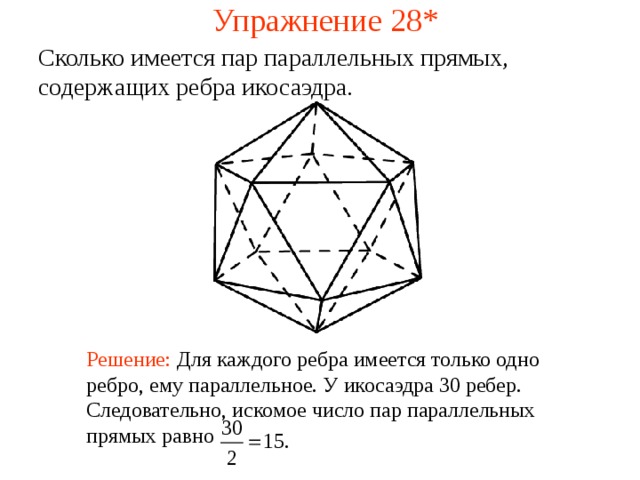 Упражнение 28* Сколько имеется пар параллельных прямых, содержащих ребра икосаэдра .  В режиме слайдов ответ появляется после кликанья мышкой Решение:  Для каждого ребра имеется только одно ребро, ему параллельное. У икосаэдра 30 ребер. Следовательно, искомое число пар параллельных прямых равно 29 