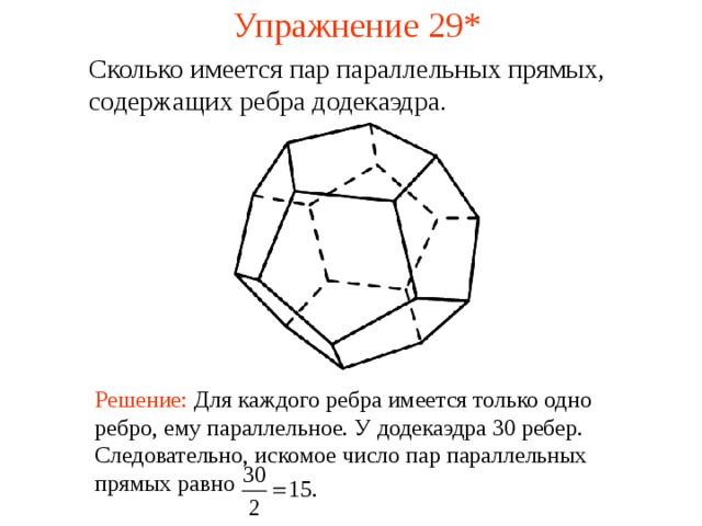 Упражнение 29* Сколько имеется пар параллельных прямых, содержащих ребра додекаэдра .  В режиме слайдов ответ появляется после кликанья мышкой Решение:  Для каждого ребра имеется только одно ребро, ему параллельное. У додекаэдра 30 ребер. Следовательно, искомое число пар параллельных прямых равно 30 