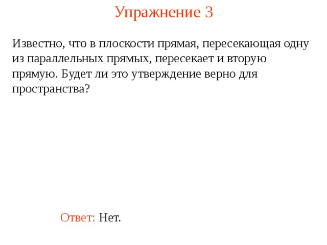 Упражнение 3 Известно, что в плоскости прямая, пересекающая одну из параллельных прямых, пересекает и вторую прямую. Будет ли это утверждение верно для пространства? В режиме слайдов ответ появляется после кликанья мышкой Ответ: Нет.  