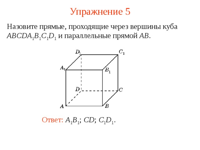 Упражнение 5 Назовите прямые, проходящие через вершины куба ABCDA 1 B 1 C 1 D 1 и параллельные прямой AB . В режиме слайдов ответ появляется после кликанья мышкой Ответ:  A 1 B 1 ; CD ; C 1 D 1 .  