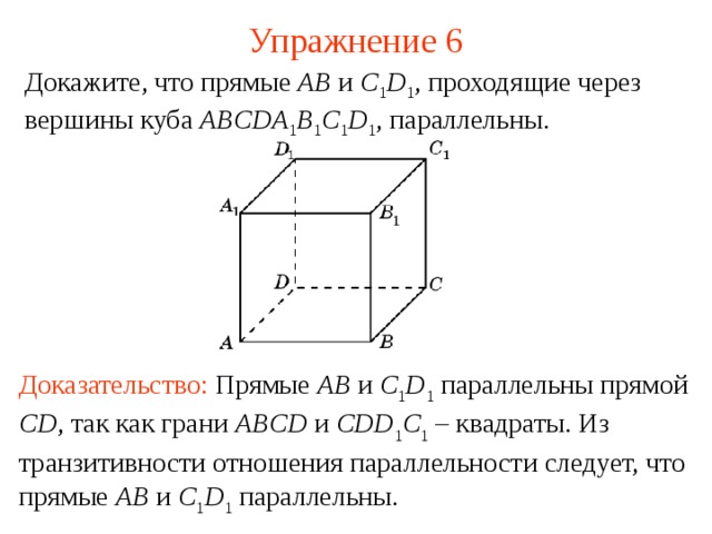 Упражнение 6 Докажите, что прямые AB и C 1 D 1 , проходящие через вершины куба ABCDA 1 B 1 C 1 D 1 , параллельны. В режиме слайдов ответ появляется после кликанья мышкой Доказательство:  Прямые AB и C 1 D 1 параллельны прямой CD , так как грани ABCD и CDD 1 C 1 – квадраты. Из транзитивности отношения параллельности следует, что прямые AB и C 1 D 1 параллельны.   