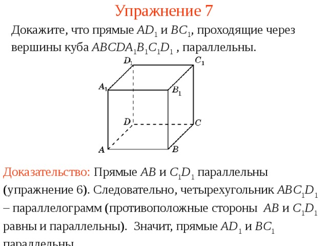 Упражнение 7 Докажите, что прямые AD 1  и BC 1 , проходящие через вершины куба ABCDA 1 B 1 C 1 D 1  , параллельны. В режиме слайдов ответ появляется после кликанья мышкой Доказательство: П рямые AB и C 1 D 1 параллельны (упражнение 6) . Следовательно, четырехугольник ABC 1 D 1 – параллелограмм (противоположные стороны AB и C 1 D 1 равны и параллельны). Значит, прямые AD 1 и BC 1 параллельны.   