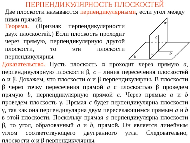 ПЕРПЕНДИКУЛЯРНОСТЬ ПЛОСКОСТЕЙ Две плоскости называются  перпендикулярными , если угол между ними прямой. Теорема.  (Признак перпендикулярности двух плоскостей.) Если плоскость проходит через прямую, перпендикулярную другой плоскости, то эти плоскости перпендикулярны. Доказательство. Пусть плоскость α проходит через прямую a , перпендикулярную плоскости β , c – линия пересечения плоскостей α и β. Докажем, что плоскости α и β перпендикулярны. В плоскости β через точку пересечения прямой a с плоскостью β проведем прямую b , перпендикулярную прямой c . Через прямые a и b проведем плоскость γ . Прямая c будет перпендикулярна плоскости γ , так как она перпендикулярна двум пересекающимся прямым a и b  в этой плоскости. Поскольку прямая a перпендикулярна плоскости β , то угол, образованный a и b , прямой. Он является линейным углом соответствующего двугранного угла. Следовательно, плоскости α и β перпендикулярны. В режиме слайдов ответ появляется после кликанья мышкой.  