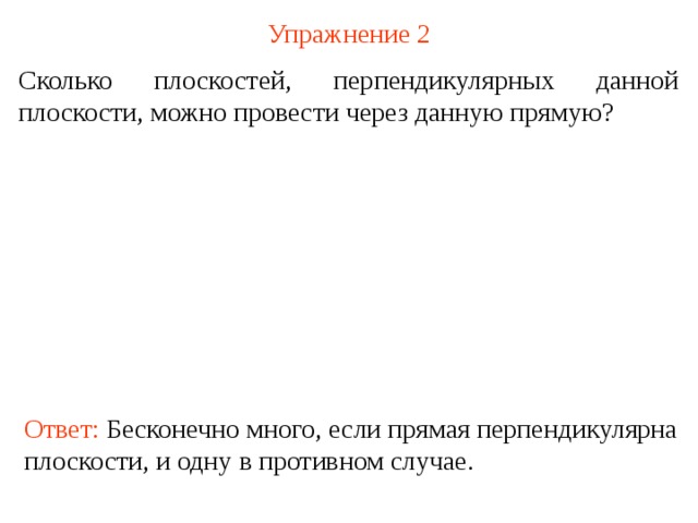 Упражнение 2 Сколько плоскостей, перпендикулярных данной плоскости, можно провести через данную прямую? В режиме слайдов ответ появляется после кликанья мышкой Ответ: Бесконечно много, если прямая перпендикулярна плоскости, и одну в противном случае.  