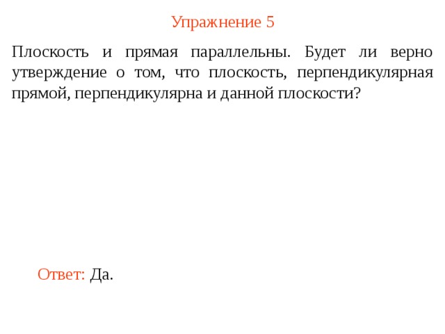 Упражнение 5 Плоскость и прямая параллельны. Будет ли верно утверждение о том, что плоскость, перпендикулярная прямой, перпендикулярна и данной плоскости? В режиме слайдов ответ появляется после кликанья мышкой Ответ:  Да.  