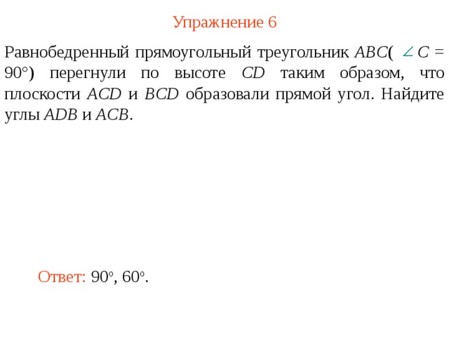 Упражнение 6 Равнобедренный прямоугольный треугольник ABC (  C = 90°) перегнули по высоте CD таким образом, что плоскости ACD и BCD образовали прямой угол. Найдите углы ADB и ACB . В режиме слайдов ответ появляется после кликанья мышкой Ответ:  90 о , 60 о .  
