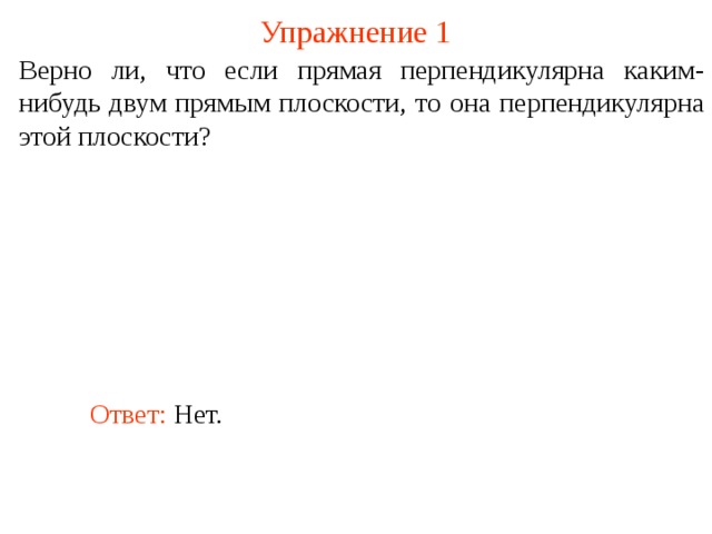 Упражнение 1 Верно ли, что если прямая перпендикулярна каким-нибудь двум прямым плоскости, то она перпендикулярна этой плоскости? В режиме слайдов ответ появляется после кликанья мышкой. Ответ: Нет.  