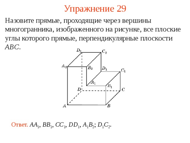 Упражнение 29 Назовите прямые, проходящие через вершины многогранника, изображенного на рисунке, все плоские углы которого прямые, перпендикулярные плоскости ABC . В режиме слайдов ответ появляется после кликанья мышкой Ответ.  AA 1 , BB 1 , CC 1 , DD 1 , A 1 B 2 ; D 1 C 2 .  