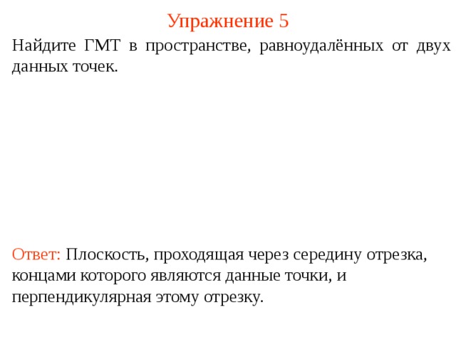 Упражнение 5 Найдите ГМТ в пространстве, равноудалённых от двух данных точек. В режиме слайдов ответ появляется после кликанья мышкой. Ответ: Плоскость, проходящая через середину отрезка, концами которого являются данные точки, и перпендикулярная этому отрезку.  