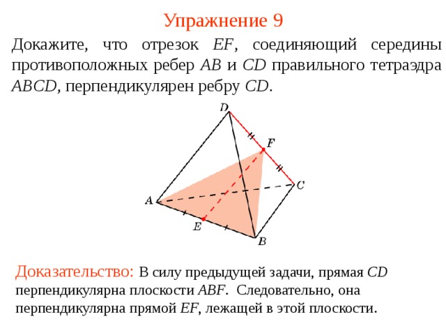 Упражнение 9 Докажите, что отрезок EF , соединяющий середины противоположных ребер AB и CD правильно го тетраэдр а  ABCD , перпендикуляр ен ребру CD .  В режиме слайдов ответ появляется после кликанья мышкой. Доказательство: В силу предыдущей задачи, прямая CD  перпендикулярна плоскости ABF . Следовательно, она перпендикулярна прямой EF , лежащей в этой  плоскости .  