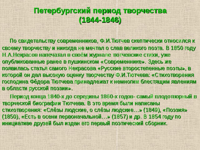 Петербургский период творчества  (1844-1846)  По свидетельству современников, Ф.И.Тютчев скептически относился к своему творчеству и никогда не мечтал о слав великого поэта. В 1850 году Н.А.Некрасов напечатал в своём журнале тютчевские стихи, уже опубликованные ранее в пушкинском «Современнике». Здесь же появилась статья самого Некрасова «Русские второстепенные поэты», в которой он дал высокую оценку творчеству Ф.И.Тютчева: «Стихотворения господина Фёдора Тютчева принадлежат к немногим блестящим явлениям в области русской поэзии».  Период конца 1840-х до середины 1860-х годов- самый плодотворный в творческой биографии Тютчева. В это время были написаны стихотворения: «Слёзы людские, о слёзы людские…» (1849), «Поэзия» (1850), «Есть в осени первоначальной…» (1857) и др. В 1854 году по инициативе друзей был издан его первый поэтический сборник. 