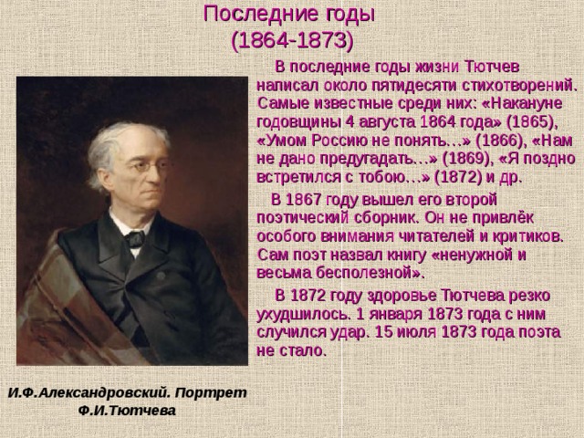 Последние годы  (1864-1873)  В последние годы жизни Тютчев написал около пятидесяти стихотворений. Самые известные среди них: «Накануне годовщины 4 августа 1864 года» (1865), «Умом Россию не понять…» (1866), «Нам не дано предугадать…» (1869), «Я поздно встретился с тобою…» (1872) и др.  В 1867 году вышел его второй поэтический сборник. Он не привлёк особого внимания читателей и критиков. Сам поэт назвал книгу «ненужной и весьма бесполезной».  В 1872 году здоровье Тютчева резко ухудшилось. 1 января 1873 года с ним случился удар. 15 июля 1873 года поэта не стало. И.Ф.Александровский. Портрет Ф.И.Тютчева 