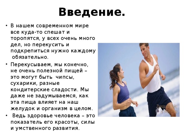 Введение. В нашем современном мире все куда-то спешат и торопятся, у всех очень много дел, но перекусить и подкрепиться нужно каждому обязательно. Перекусываем, мы конечно, не очень полезной пищей – это могут быть чипсы, сухарики, разные кондитерские сладости. Мы даже не задумываемся, как эта пища влияет на наш желудок и организм в целом.  Ведь здоровье человека – это показатель его красоты, силы и умственного развития. 