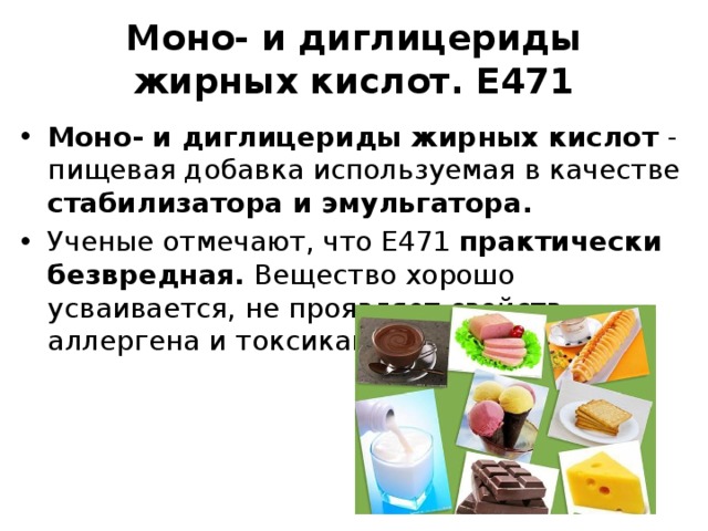 Моно- и диглицериды жирных кислот. Е471   Моно- и диглицериды жирных кислот - пищевая добавка используемая в качестве стабилизатора и эмульгатора. Ученые отмечают, что Е471 практически безвредная. Вещество хорошо усваивается, не проявляет свойств аллергена и токсиканта. 