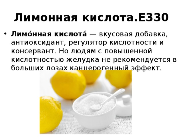 Лимонная кислота.Е330 Лимо́нная кислота́ — вкусовая добавка, антиоксидант, регулятор кислотности и консервант. Но людям с повышенной кислотностью желудка не рекомендуется в больших дозах канцерогенный эффект. 