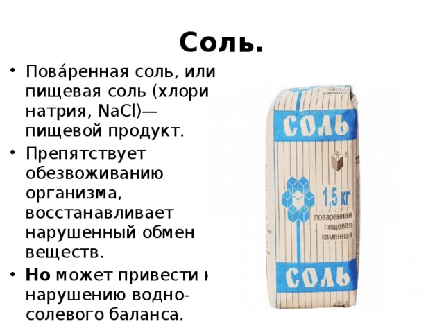 Соль. Пова́ренная соль, или пищевая соль (хлорид натрия, NaCl)— пищевой продукт. Препятствует обезвоживанию организма, восстанавливает нарушенный обмен веществ. Но может привести к нарушению водно-солевого баланса. 