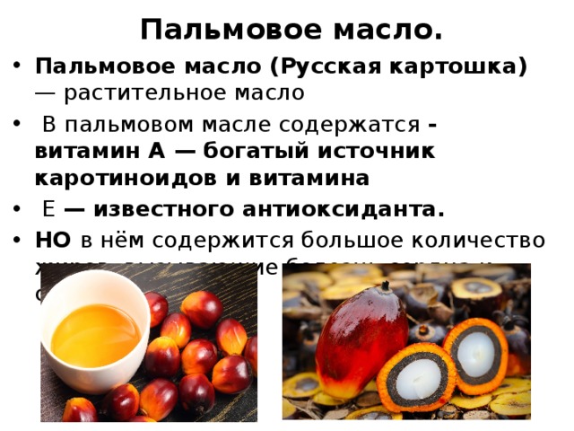 Пальмовое масло. Пальмовое масло (Русская картошка) — растительное масло  В пальмовом масле содержатся - витамин А — богатый источник каротиноидов и витамина  Е — известного антиоксиданта. НО в нём содержится большое количество жиров, вызывающие болезнь сердца и сосудов. 