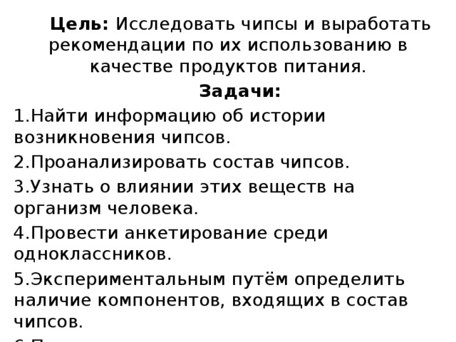  Цель: Исследовать чипсы и выработать рекомендации по их использованию в качестве продуктов питания.  Задачи: 1.Найти информацию об истории возникновения чипсов. 2.Проанализировать состав чипсов. 3.Узнать о влиянии этих веществ на организм человека. 4.Провести анкетирование среди одноклассников. 5.Экспериментальным путём определить наличие компонентов, входящих в состав чипсов. 6.Продумать и составить рекомендации по использованию чипсов в качестве продуктов питания. 