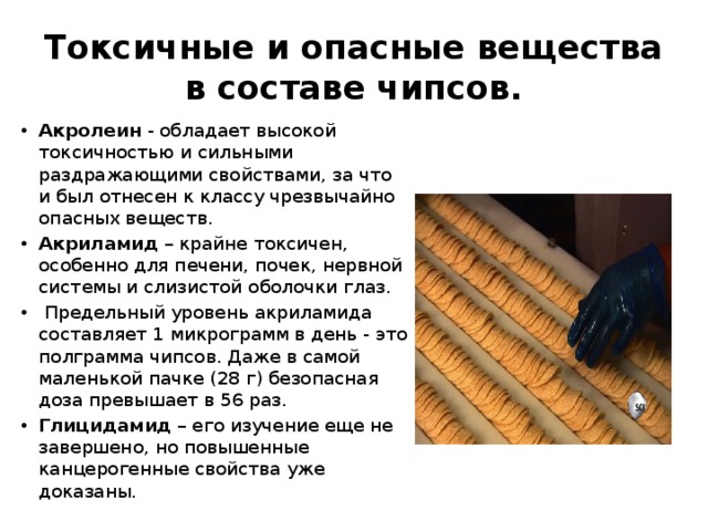 Токсичные и опасные вещества в составе чипсов. Акролеин - обладает высокой токсичностью и сильными раздражающими свойствами, за что и был отнесен к классу чрезвычайно опасных веществ. Акриламид – крайне токсичен, особенно для печени, почек, нервной системы и слизистой оболочки глаз.  Предельный уровень акриламида составляет 1 микрограмм в день - это полграмма чипсов. Даже в самой маленькой пачке (28 г) безопасная доза превышает в 56 раз. Глицидамид – его изучение еще не завершено, но повышенные канцерогенные свойства уже доказаны. 