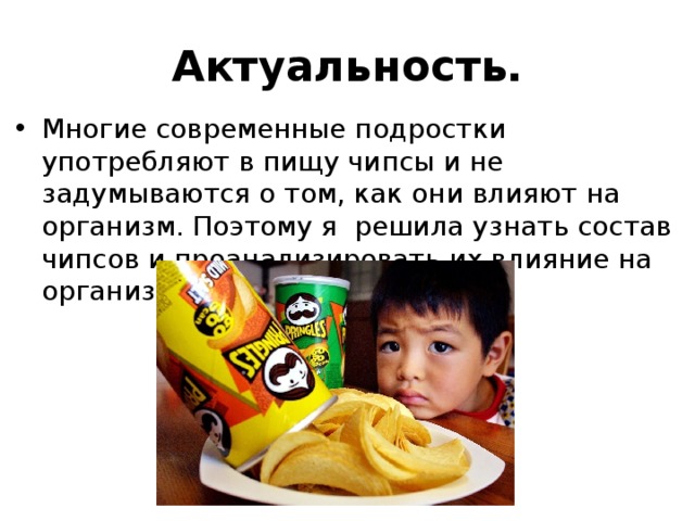 Актуальность. Многие современные подростки употребляют в пищу чипсы и не задумываются о том, как они влияют на организм. Поэтому я решила узнать состав чипсов и проанализировать их влияние на организм человека. 