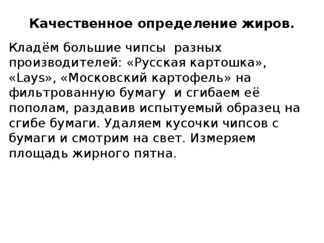 Качественное определение жиров. Кладём большие чипсы разных производителей: «Русская картошка», «Lays», «Московский картофель» на фильтрованную бумагу и сгибаем её пополам, раздавив испытуемый образец на сгибе бумаги. Удаляем кусочки чипсов с бумаги и смотрим на свет. Измеряем площадь жирного пятна. 