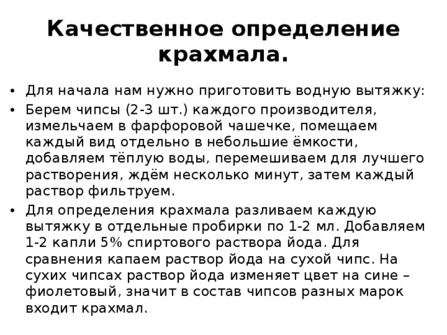 Качественное определение крахмала. Для начала нам нужно приготовить водную вытяжку: Берем чипсы (2-3 шт.) каждого производителя, измельчаем в фарфоровой чашечке, помещаем каждый вид отдельно в небольшие ёмкости, добавляем тёплую воды, перемешиваем для лучшего растворения, ждём несколько минут, затем каждый раствор фильтруем. Для определения крахмала разливаем каждую вытяжку в отдельные пробирки по 1-2 мл. Добавляем 1-2 капли 5% спиртового раствора йода. Для сравнения капаем раствор йода на сухой чипс. На сухих чипсах раствор йода изменяет цвет на сине – фиолетовый, значит в состав чипсов разных марок входит крахмал. 