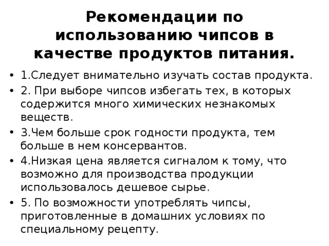 Рекомендации по использованию чипсов в качестве продуктов питания. 1.Следует внимательно изучать состав продукта. 2. При выборе чипсов избегать тех, в которых содержится много химических незнакомых веществ. 3.Чем больше срок годности продукта, тем больше в нем консервантов. 4.Низкая цена является сигналом к тому, что возможно для производства продукции использовалось дешевое сырье. 5. По возможности употреблять чипсы, приготовленные в домашних условиях по специальному рецепту. 