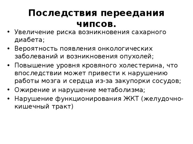 Последствия переедания чипсов. Увеличение риска возникновения сахарного диабета; Вероятность появления онкологических заболеваний и возникновения опухолей; Повышение уровня кровяного холестерина, что впоследствии может привести к нарушению работы мозга и сердца из-за закупорки сосудов; Ожирение и нарушение метаболизма; Нарушение функционирования ЖКТ (желудочно-кишечный тракт) 