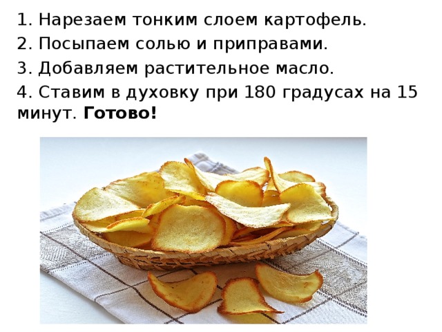 1. Нарезаем тонким слоем картофель. 2. Посыпаем солью и приправами. 3. Добавляем растительное масло. 4. Ставим в духовку при 180 градусах на 15 минут. Готово! 