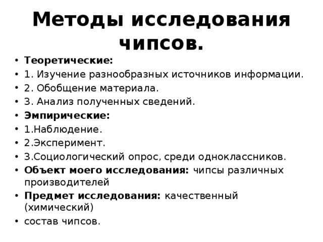 Методы исследования чипсов. Теоретические: 1.  Изучение разнообразных источников информации. 2.  Обобщение материала. 3.  Анализ полученных сведений. Эмпирические: 1.Наблюдение. 2.Эксперимент. 3.Социологический опрос, среди одноклассников. Объект моего исследования: чипсы различных производителей Предмет исследования: качественный (химический) состав чипсов.  